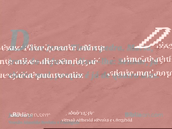 Disse Jesus: Tirai a pedra. Marta, irmã do defunto, disse-lhe: Senhor, já cheira mal, porque é já de quatro dias.