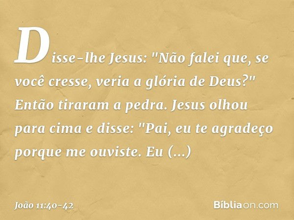 Disse-lhe Jesus: "Não falei que, se você cresse, veria a glória de Deus?" Então tiraram a pedra. Jesus olhou para cima e disse: "Pai, eu te agradeço porque me o