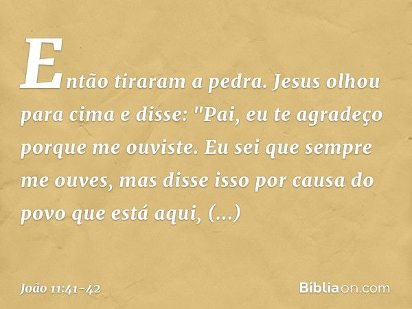 Então tiraram a pedra. Jesus olhou para cima e disse: "Pai, eu te agradeço porque me ouviste. Eu sei que sempre me ouves, mas disse isso por causa do povo que e