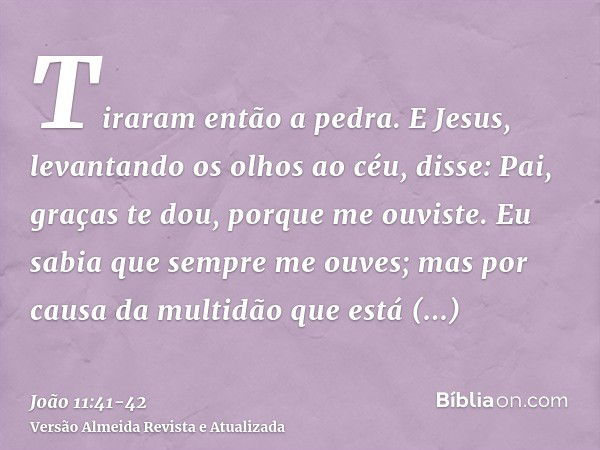 Tiraram então a pedra. E Jesus, levantando os olhos ao céu, disse: Pai, graças te dou, porque me ouviste.Eu sabia que sempre me ouves; mas por causa da multidão