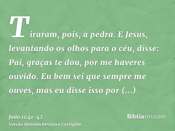 Tiraram, pois, a pedra. E Jesus, levantando os olhos para o céu, disse: Pai, graças te dou, por me haveres ouvido.Eu bem sei que sempre me ouves, mas eu disse i