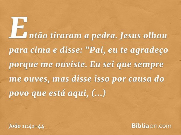 Então tiraram a pedra. Jesus olhou para cima e disse: "Pai, eu te agradeço porque me ouviste. Eu sei que sempre me ouves, mas disse isso por causa do povo que e