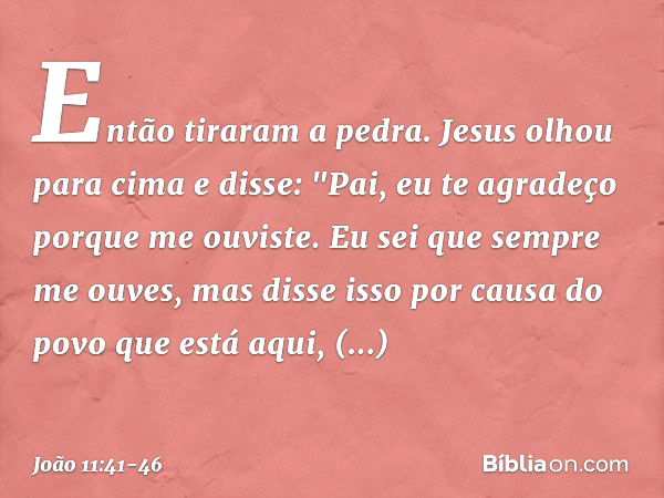 Então tiraram a pedra. Jesus olhou para cima e disse: "Pai, eu te agradeço porque me ouviste. Eu sei que sempre me ouves, mas disse isso por causa do povo que e