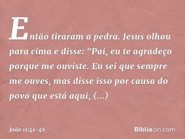 Então tiraram a pedra. Jesus olhou para cima e disse: "Pai, eu te agradeço porque me ouviste. Eu sei que sempre me ouves, mas disse isso por causa do povo que e