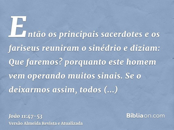 Então os principais sacerdotes e os fariseus reuniram o sinédrio e diziam: Que faremos? porquanto este homem vem operando muitos sinais.Se o deixarmos assim, to