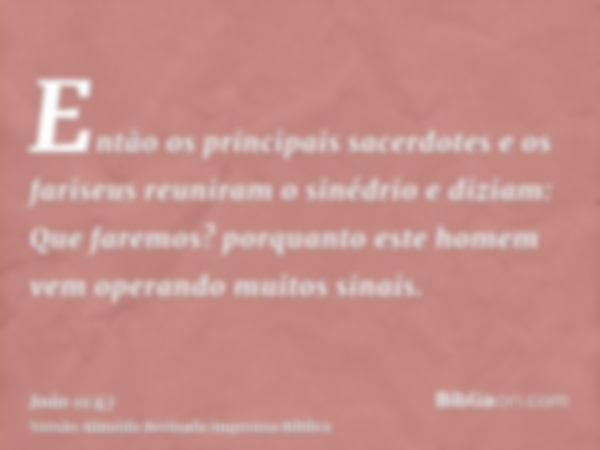 Então os principais sacerdotes e os fariseus reuniram o sinédrio e diziam: Que faremos? porquanto este homem vem operando muitos sinais.