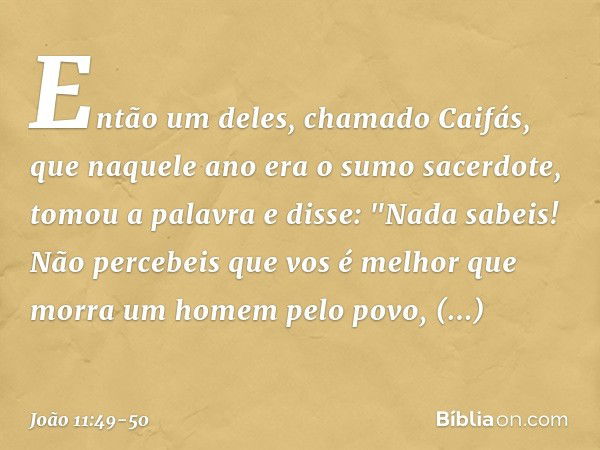 Então um deles, chamado Caifás, que naquele ano era o sumo sacerdote, tomou a palavra e disse: "Nada sabeis! Não percebeis que vos é melhor que morra um homem p