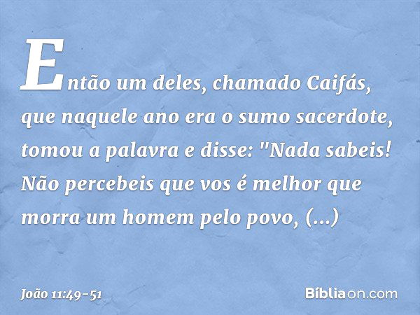 Então um deles, chamado Caifás, que naquele ano era o sumo sacerdote, tomou a palavra e disse: "Nada sabeis! Não percebeis que vos é melhor que morra um homem p