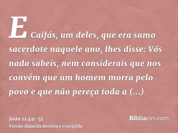 E Caifás, um deles, que era sumo sacerdote naquele ano, lhes disse: Vós nada sabeis,nem considerais que nos convém que um homem morra pelo povo e que não pereça