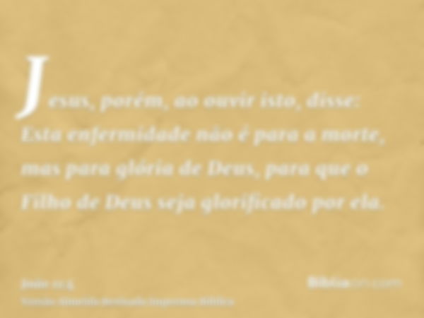 Jesus, porém, ao ouvir isto, disse: Esta enfermidade não é para a morte, mas para glória de Deus, para que o Filho de Deus seja glorificado por ela.