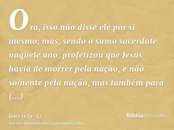 Ora, isso não disse ele por si mesmo; mas, sendo o sumo sacerdote naquele ano, profetizou que Jesus havia de morrer pela nação,e não somente pela nação, mas tam