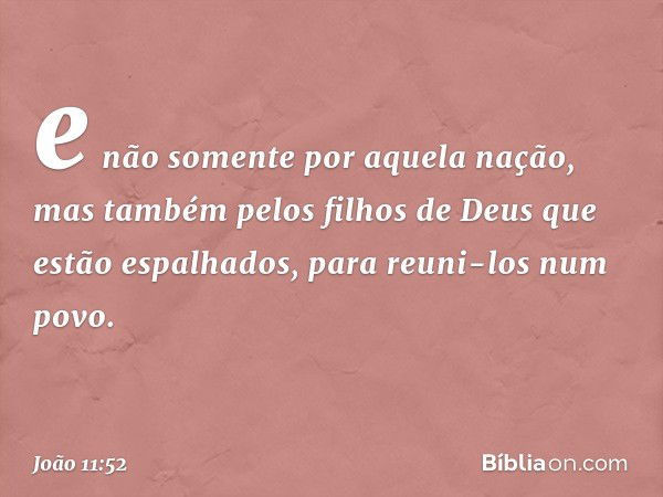 e não somente por aquela nação, mas também pelos filhos de Deus que estão espalhados, para reuni-los num povo. -- João 11:52