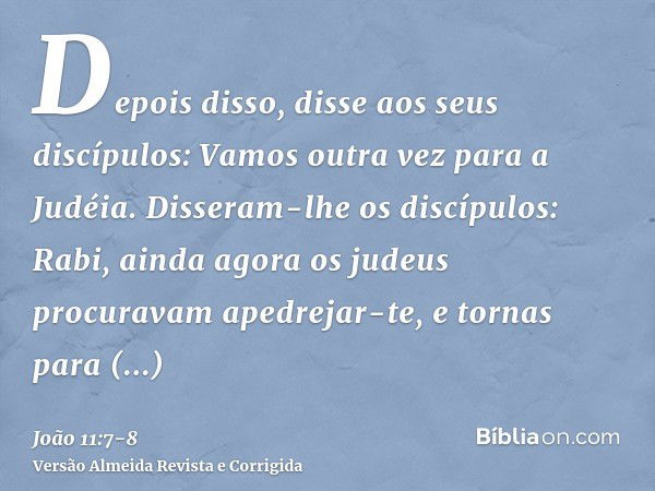 Depois disso, disse aos seus discípulos: Vamos outra vez para a Judéia.Disseram-lhe os discípulos: Rabi, ainda agora os judeus procuravam apedrejar-te, e tornas