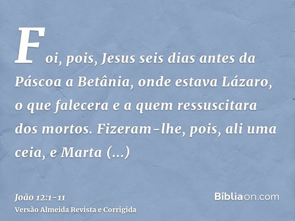 Foi, pois, Jesus seis dias antes da Páscoa a Betânia, onde estava Lázaro, o que falecera e a quem ressuscitara dos mortos.Fizeram-lhe, pois, ali uma ceia, e Mar