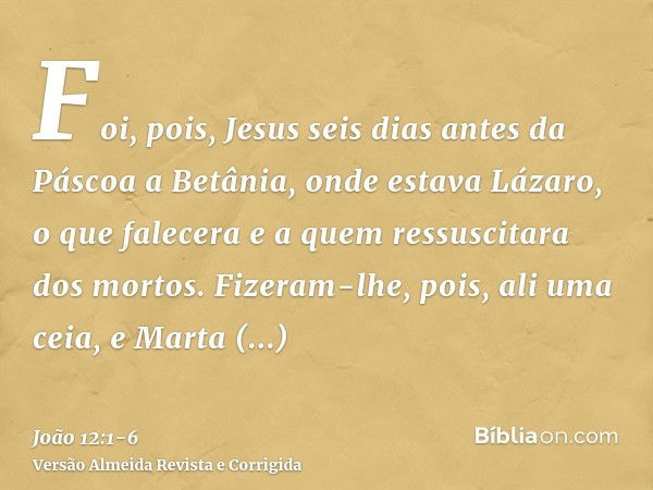 Foi, pois, Jesus seis dias antes da Páscoa a Betânia, onde estava Lázaro, o que falecera e a quem ressuscitara dos mortos.Fizeram-lhe, pois, ali uma ceia, e Mar