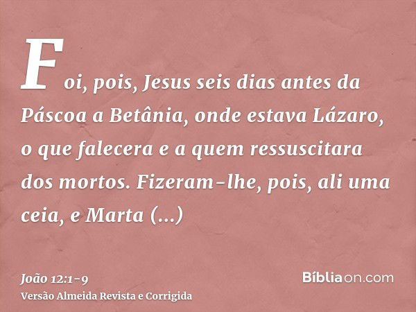 Foi, pois, Jesus seis dias antes da Páscoa a Betânia, onde estava Lázaro, o que falecera e a quem ressuscitara dos mortos.Fizeram-lhe, pois, ali uma ceia, e Mar