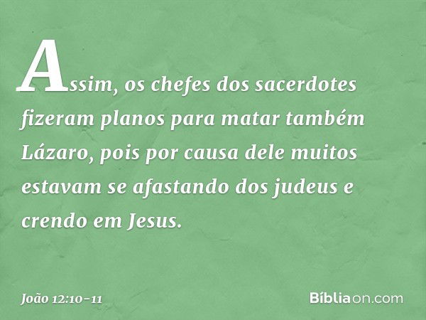 Assim, os chefes dos sacerdotes fizeram planos para matar também Lázaro, pois por causa dele muitos estavam se afastando dos judeus e crendo em Jesus. -- João 1