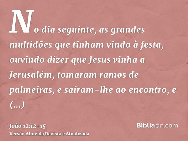 No dia seguinte, as grandes multidões que tinham vindo à festa, ouvindo dizer que Jesus vinha a Jerusalém,tomaram ramos de palmeiras, e saíram-lhe ao encontro, 