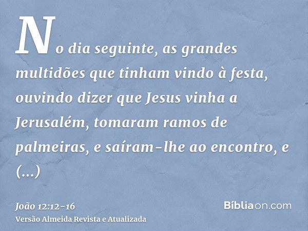 No dia seguinte, as grandes multidões que tinham vindo à festa, ouvindo dizer que Jesus vinha a Jerusalém,tomaram ramos de palmeiras, e saíram-lhe ao encontro, 