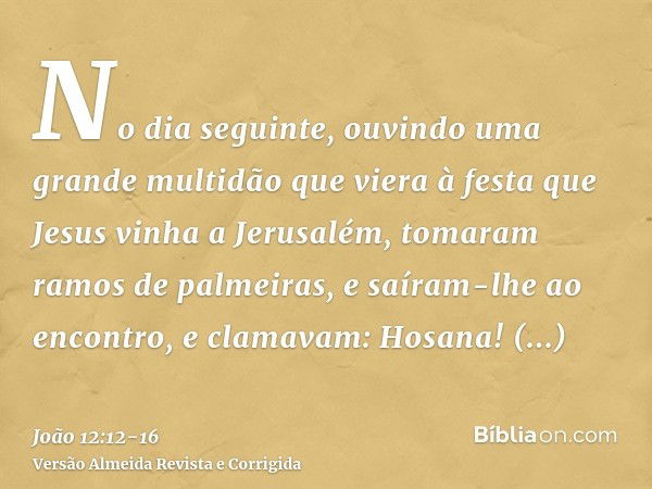 No dia seguinte, ouvindo uma grande multidão que viera à festa que Jesus vinha a Jerusalém,tomaram ramos de palmeiras, e saíram-lhe ao encontro, e clamavam: Hos