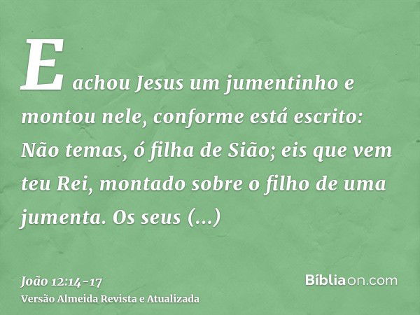 E achou Jesus um jumentinho e montou nele, conforme está escrito:Não temas, ó filha de Sião; eis que vem teu Rei, montado sobre o filho de uma jumenta.Os seus d