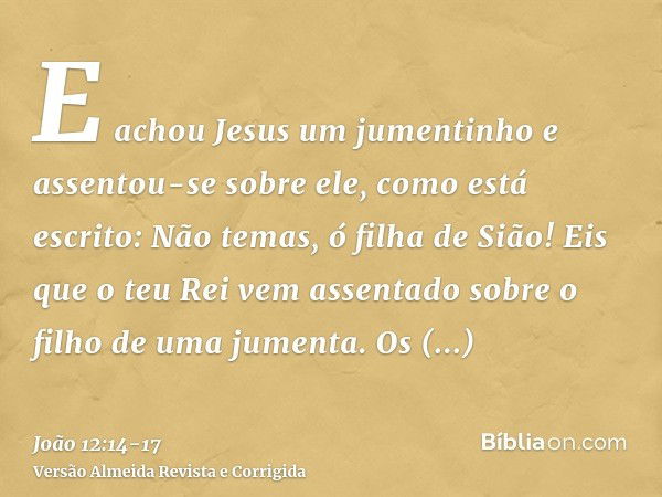 E achou Jesus um jumentinho e assentou-se sobre ele, como está escrito:Não temas, ó filha de Sião! Eis que o teu Rei vem assentado sobre o filho de uma jumenta.