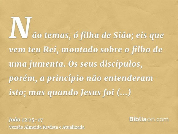 Não temas, ó filha de Sião; eis que vem teu Rei, montado sobre o filho de uma jumenta.Os seus discípulos, porém, a princípio não entenderam isto; mas quando Jes