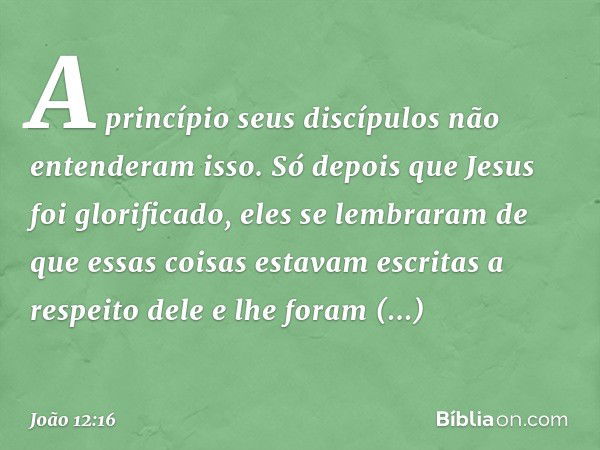 A princípio seus discípulos não entenderam isso. Só depois que Jesus foi glorificado, eles se lembraram de que essas coisas estavam escritas a respeito dele e l