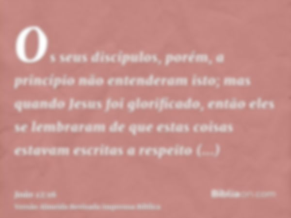 Os seus discípulos, porém, a princípio não entenderam isto; mas quando Jesus foi glorificado, então eles se lembraram de que estas coisas estavam escritas a res