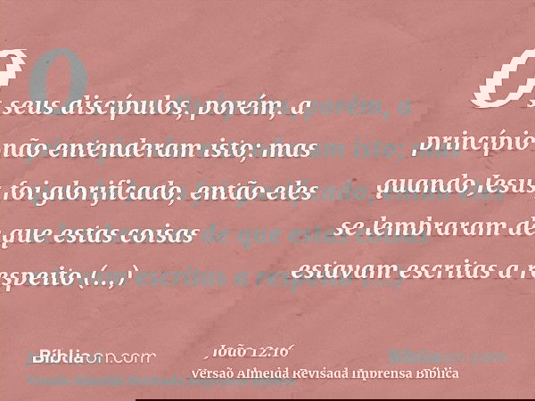 Os seus discípulos, porém, a princípio não entenderam isto; mas quando Jesus foi glorificado, então eles se lembraram de que estas coisas estavam escritas a res