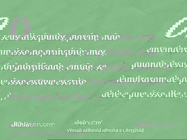 Os seus discípulos, porém, não entenderam isso no princípio; mas, quando Jesus foi glorificado, então, se lembraram de que isso estava escrito dele e que isso l