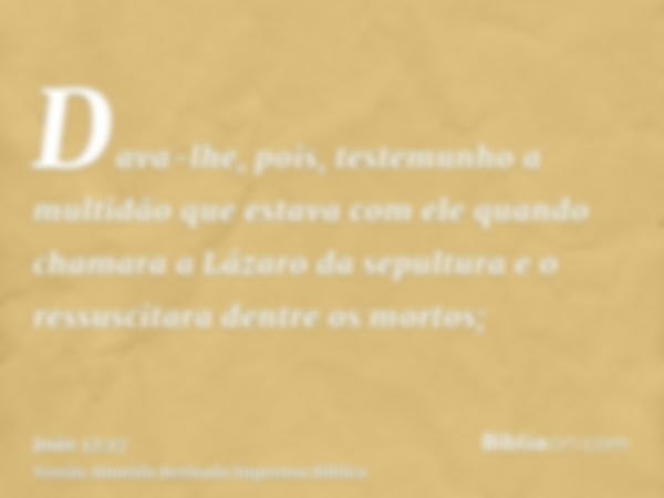 Dava-lhe, pois, testemunho a multidão que estava com ele quando chamara a Lázaro da sepultura e o ressuscitara dentre os mortos;