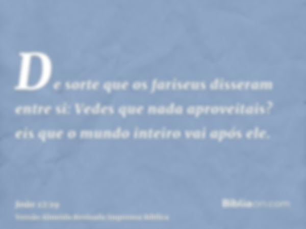 De sorte que os fariseus disseram entre si: Vedes que nada aproveitais? eis que o mundo inteiro vai após ele.