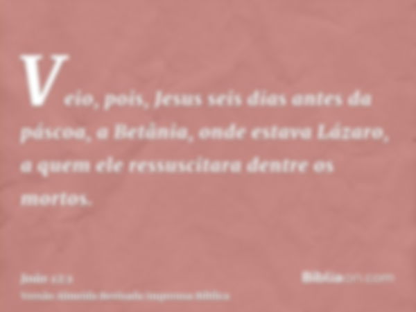 Veio, pois, Jesus seis dias antes da páscoa, a Betânia, onde estava Lázaro, a quem ele ressuscitara dentre os mortos.