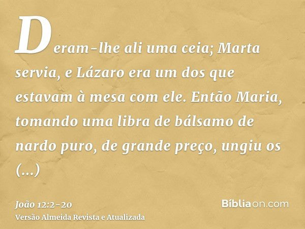 Deram-lhe ali uma ceia; Marta servia, e Lázaro era um dos que estavam à mesa com ele.Então Maria, tomando uma libra de bálsamo de nardo puro, de grande preço, u