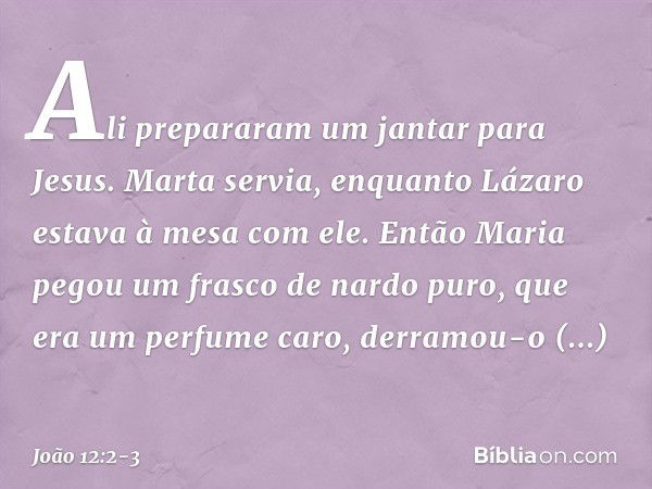 Ali prepararam um jantar para Jesus. Marta servia, enquanto Lázaro estava à mesa com ele. Então Maria pegou um frasco de nardo puro, que era um perfume caro, de