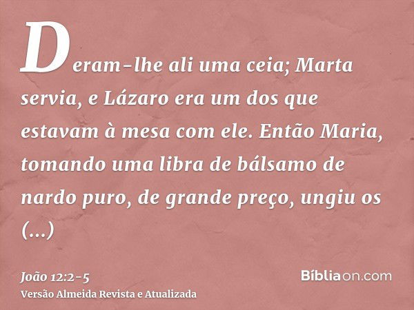 Deram-lhe ali uma ceia; Marta servia, e Lázaro era um dos que estavam à mesa com ele.Então Maria, tomando uma libra de bálsamo de nardo puro, de grande preço, u