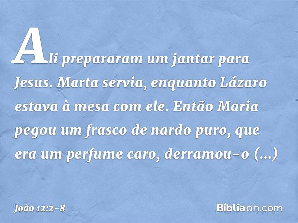 Ali prepararam um jantar para Jesus. Marta servia, enquanto Lázaro estava à mesa com ele. Então Maria pegou um frasco de nardo puro, que era um perfume caro, de