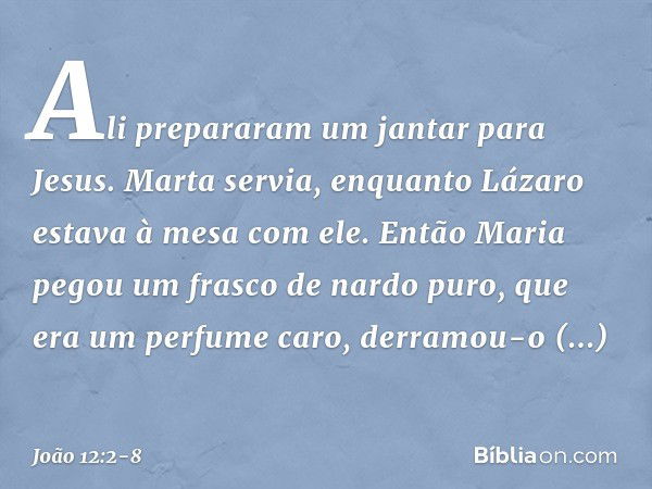 Ali prepararam um jantar para Jesus. Marta servia, enquanto Lázaro estava à mesa com ele. Então Maria pegou um frasco de nardo puro, que era um perfume caro, de