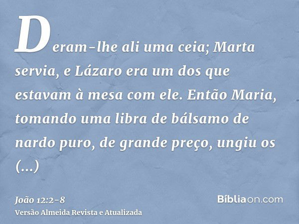 Deram-lhe ali uma ceia; Marta servia, e Lázaro era um dos que estavam à mesa com ele.Então Maria, tomando uma libra de bálsamo de nardo puro, de grande preço, u