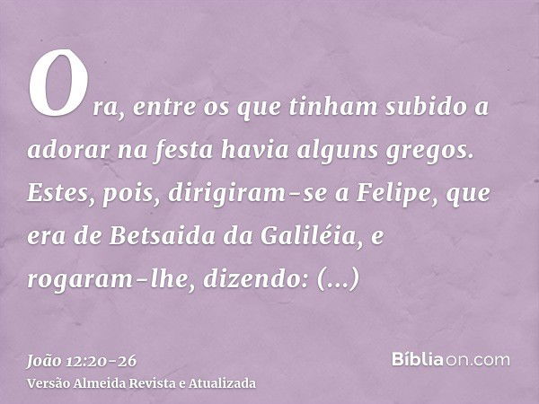 Ora, entre os que tinham subido a adorar na festa havia alguns gregos.Estes, pois, dirigiram-se a Felipe, que era de Betsaida da Galiléia, e rogaram-lhe, dizend