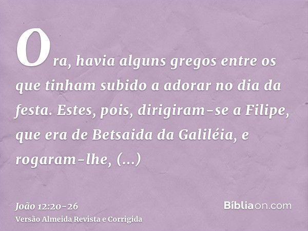 Ora, havia alguns gregos entre os que tinham subido a adorar no dia da festa.Estes, pois, dirigiram-se a Filipe, que era de Betsaida da Galiléia, e rogaram-lhe,