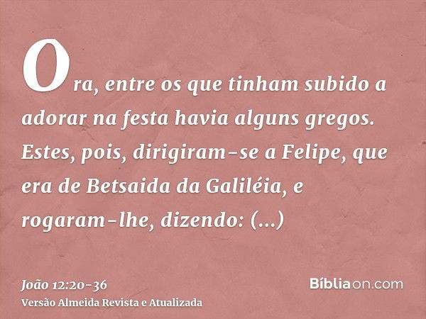 Ora, entre os que tinham subido a adorar na festa havia alguns gregos.Estes, pois, dirigiram-se a Felipe, que era de Betsaida da Galiléia, e rogaram-lhe, dizend