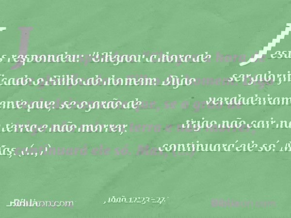 Jesus respondeu: "Chegou a hora de ser glorificado o Filho do homem. Digo verdadeiramente que, se o grão de trigo não cair na terra e não morrer, continuará ele