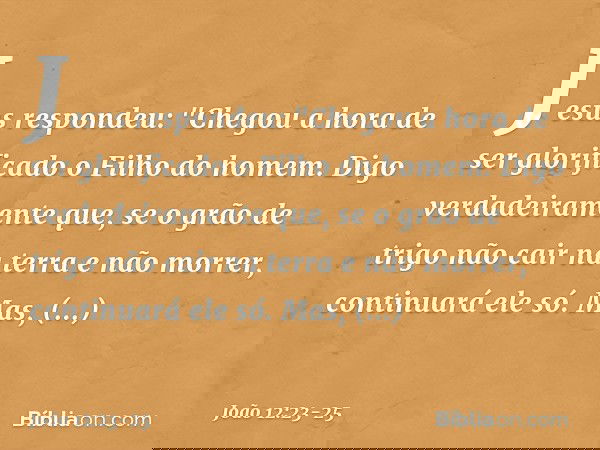 Jesus respondeu: "Chegou a hora de ser glorificado o Filho do homem. Digo verdadeiramente que, se o grão de trigo não cair na terra e não morrer, continuará ele