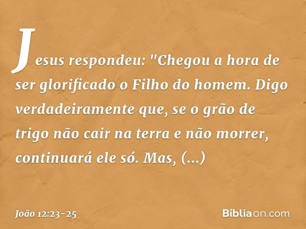 Jesus respondeu: "Chegou a hora de ser glorificado o Filho do homem. Digo verdadeiramente que, se o grão de trigo não cair na terra e não morrer, continuará ele