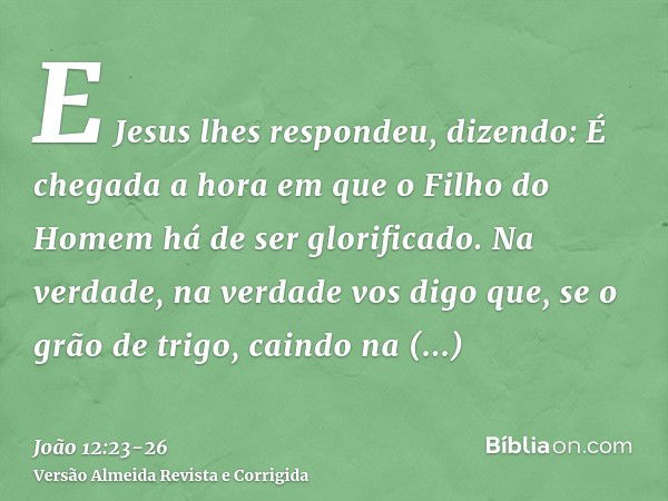 E Jesus lhes respondeu, dizendo: É chegada a hora em que o Filho do Homem há de ser glorificado.Na verdade, na verdade vos digo que, se o grão de trigo, caindo 