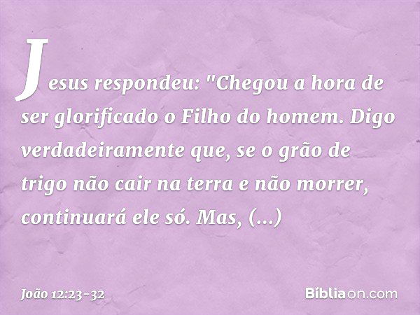 Jesus respondeu: "Chegou a hora de ser glorificado o Filho do homem. Digo verdadeiramente que, se o grão de trigo não cair na terra e não morrer, continuará ele