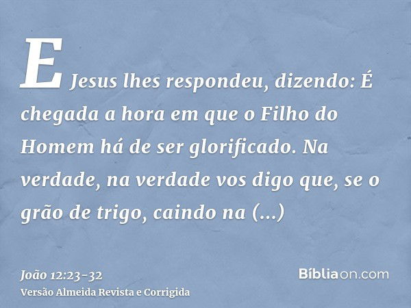 E Jesus lhes respondeu, dizendo: É chegada a hora em que o Filho do Homem há de ser glorificado.Na verdade, na verdade vos digo que, se o grão de trigo, caindo 