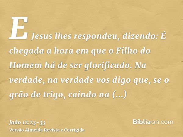 E Jesus lhes respondeu, dizendo: É chegada a hora em que o Filho do Homem há de ser glorificado.Na verdade, na verdade vos digo que, se o grão de trigo, caindo 